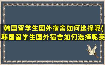 韩国留学生国外宿舍如何选择呢(韩国留学生国外宿舍如何选择呢英语)