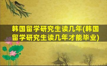 韩国留学研究生读几年(韩国留学研究生读几年才能毕业)