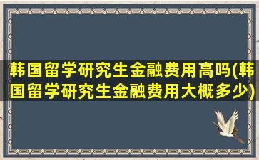 韩国留学研究生金融费用高吗(韩国留学研究生金融费用大概多少)