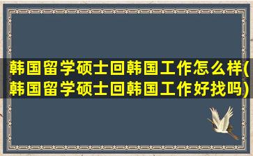 韩国留学硕士回韩国工作怎么样(韩国留学硕士回韩国工作好找吗)