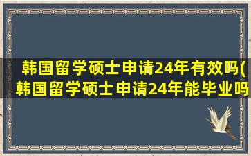 韩国留学硕士申请24年有效吗(韩国留学硕士申请24年能毕业吗)