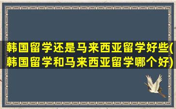 韩国留学还是马来西亚留学好些(韩国留学和马来西亚留学哪个好)