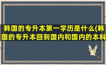 韩国的专升本第一学历是什么(韩国的专升本回到国内和国内的本科有什么优势)