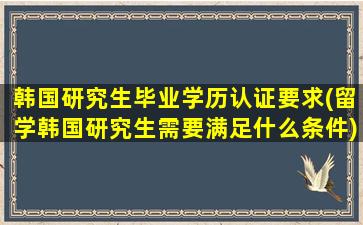 韩国研究生毕业学历认证要求(留学韩国研究生需要满足什么条件)