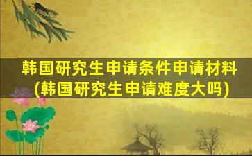 韩国研究生申请条件申请材料(韩国研究生申请难度大吗)