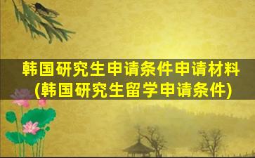 韩国研究生申请条件申请材料(韩国研究生留学申请条件)