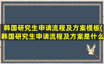 韩国研究生申请流程及方案模板(韩国研究生申请流程及方案是什么)