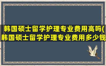 韩国硕士留学护理专业费用高吗(韩国硕士留学护理专业费用多少钱)