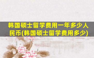 韩国硕士留学费用一年多少人民币(韩国硕士留学费用多少)