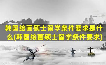 韩国绘画硕士留学条件要求是什么(韩国绘画硕士留学条件要求)