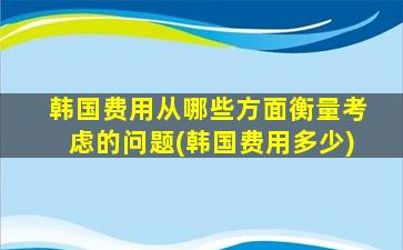 韩国费用从哪些方面衡量考虑的问题(韩国费用多少)