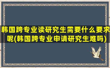 韩国跨专业读研究生需要什么要求呢(韩国跨专业申请研究生难吗)