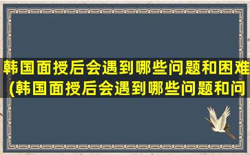 韩国面授后会遇到哪些问题和困难(韩国面授后会遇到哪些问题和问题)