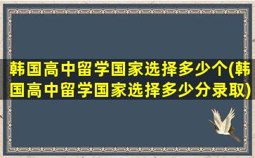 韩国高中留学国家选择多少个(韩国高中留学国家选择多少分录取)