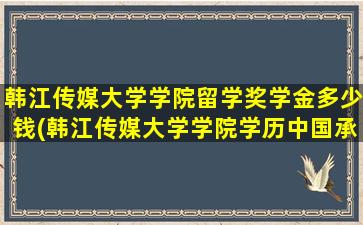 韩江传媒大学学院留学奖学金多少钱(韩江传媒大学学院学历中国承认吗)