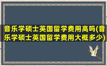 音乐学硕士英国留学费用高吗(音乐学硕士英国留学费用大概多少)