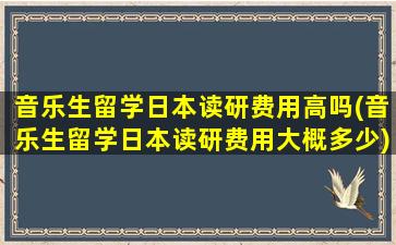 音乐生留学日本读研费用高吗(音乐生留学日本读研费用大概多少)