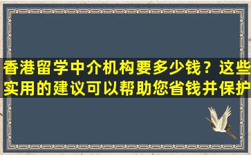 香港留学中介机构要多少钱？这些实用的建议可以帮助您省钱并保护自己！