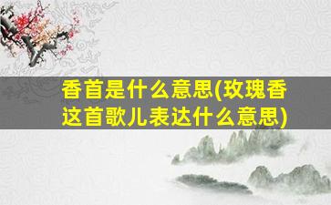 香首是什么意思(玫瑰香这首歌儿表达什么意思)