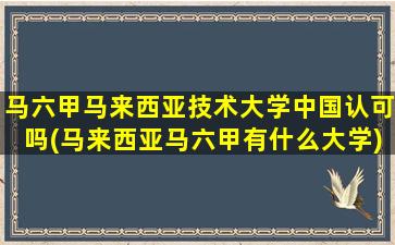 马六甲马来西亚技术大学中国认可吗(马来西亚马六甲有什么大学)