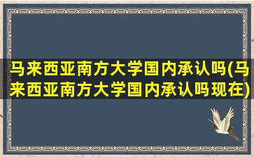 马来西亚南方大学国内承认吗(马来西亚南方大学国内承认吗现在)