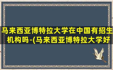 马来西亚博特拉大学在中国有招生机构吗-(马来西亚博特拉大学好申请吗)