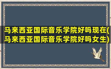 马来西亚国际音乐学院好吗现在(马来西亚国际音乐学院好吗女生)