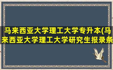 马来西亚大学理工大学专升本(马来西亚大学理工大学研究生报录条件)