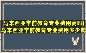 马来西亚学前教育专业费用高吗(马来西亚学前教育专业费用多少钱)