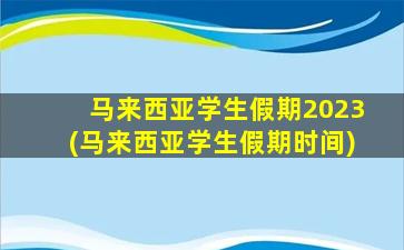 马来西亚学生假期2023(马来西亚学生假期时间)