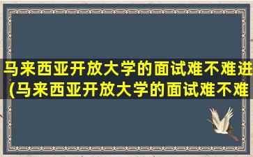 马来西亚开放大学的面试难不难进(马来西亚开放大学的面试难不难考)