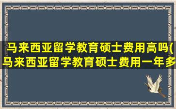 马来西亚留学教育硕士费用高吗(马来西亚留学教育硕士费用一年多少)