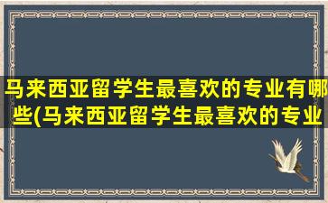 马来西亚留学生最喜欢的专业有哪些(马来西亚留学生最喜欢的专业)