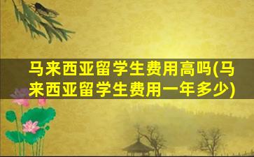 马来西亚留学生费用高吗(马来西亚留学生费用一年多少)