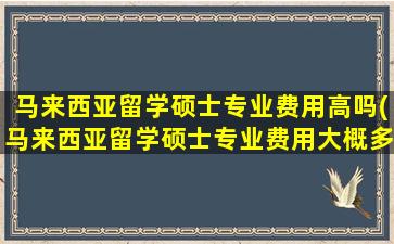 马来西亚留学硕士专业费用高吗(马来西亚留学硕士专业费用大概多少)