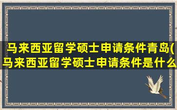 马来西亚留学硕士申请条件青岛(马来西亚留学硕士申请条件是什么)