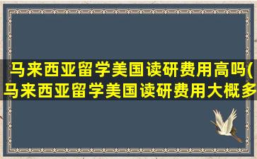 马来西亚留学美国读研费用高吗(马来西亚留学美国读研费用大概多少)