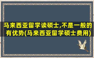 马来西亚留学读硕士,不是一般的有优势(马来西亚留学硕士费用)