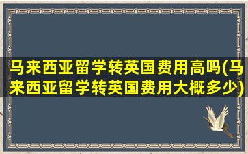 马来西亚留学转英国费用高吗(马来西亚留学转英国费用大概多少)