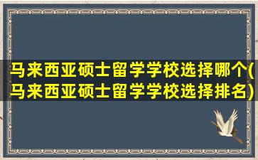 马来西亚硕士留学学校选择哪个(马来西亚硕士留学学校选择排名)