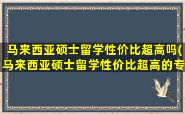 马来西亚硕士留学性价比超高吗(马来西亚硕士留学性价比超高的专业)