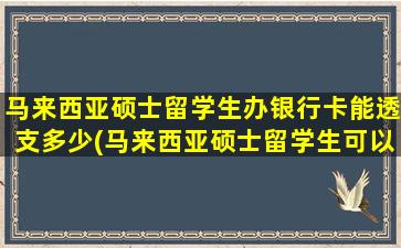 马来西亚硕士留学生办银行卡能透支多少(马来西亚硕士留学生可以打工吗)