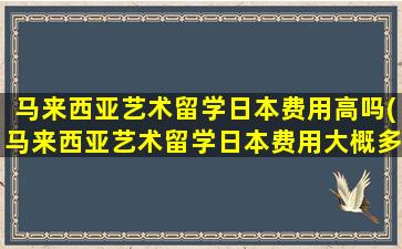 马来西亚艺术留学日本费用高吗(马来西亚艺术留学日本费用大概多少)