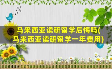 马来西亚读研留学后悔吗(马来西亚读研留学一年费用)