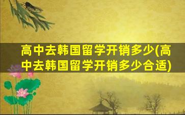 高中去韩国留学开销多少(高中去韩国留学开销多少合适)