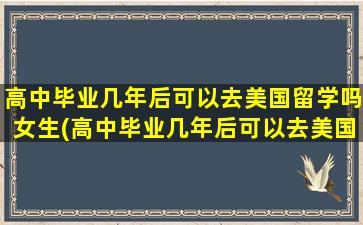 高中毕业几年后可以去美国留学吗女生(高中毕业几年后可以去美国留学吗)