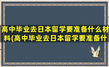 高中毕业去日本留学要准备什么材料(高中毕业去日本留学要准备什么资料)