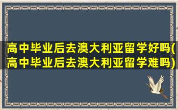 高中毕业后去澳大利亚留学好吗(高中毕业后去澳大利亚留学难吗)