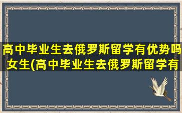 高中毕业生去俄罗斯留学有优势吗女生(高中毕业生去俄罗斯留学有优势吗)