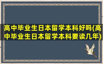 高中毕业生日本留学本科好吗(高中毕业生日本留学本科要读几年)